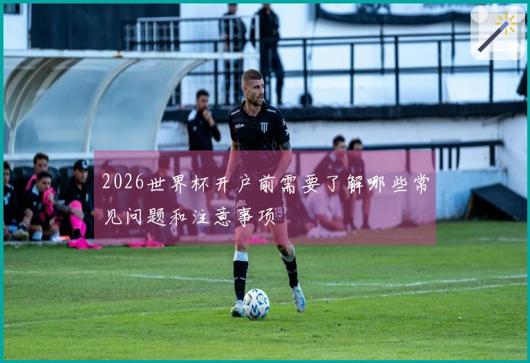 2026世界杯开户前需要了解哪些常见问题和注意事项