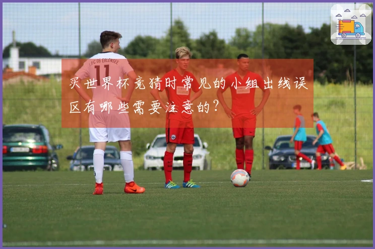 买世界杯竞猜时常见的小组出线误区有哪些需要注意的？