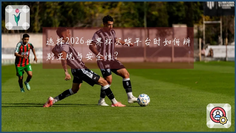 选择2026世界杯买球平台时如何辨别正规与安全性？